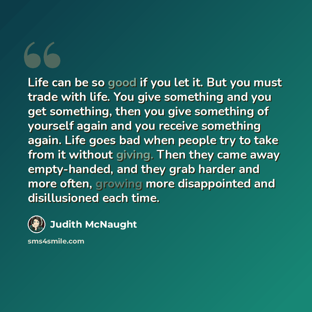 “Life can be so good if you let it. But you must trade with life. You give something and you get something, then you give something of yourself again and you receive something again. Life goes bad when people try to take from it without giving. Then they came away empty-handed, and they grab harder…” quote by Judith McNaught