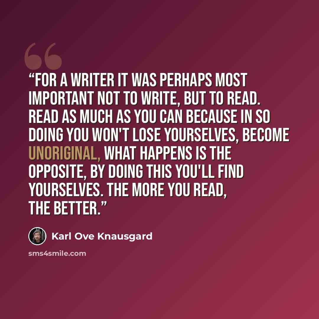 “For a writer it was perhaps most important not to write, but to read. Read as much as you can because in so doing you won't lose yourselves, become unoriginal, what happens is the opposite, by doing this you'll find yourselves. The more you read, the better.” quote by Karl Ove Knausgård
