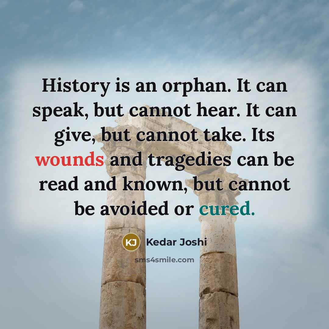 “History is an orphan. It can speak, but cannot hear. It can give, but cannot take. Its wounds and tragedies can be read and known, but cannot be avoided or cured.” quote by Kedar Joshi