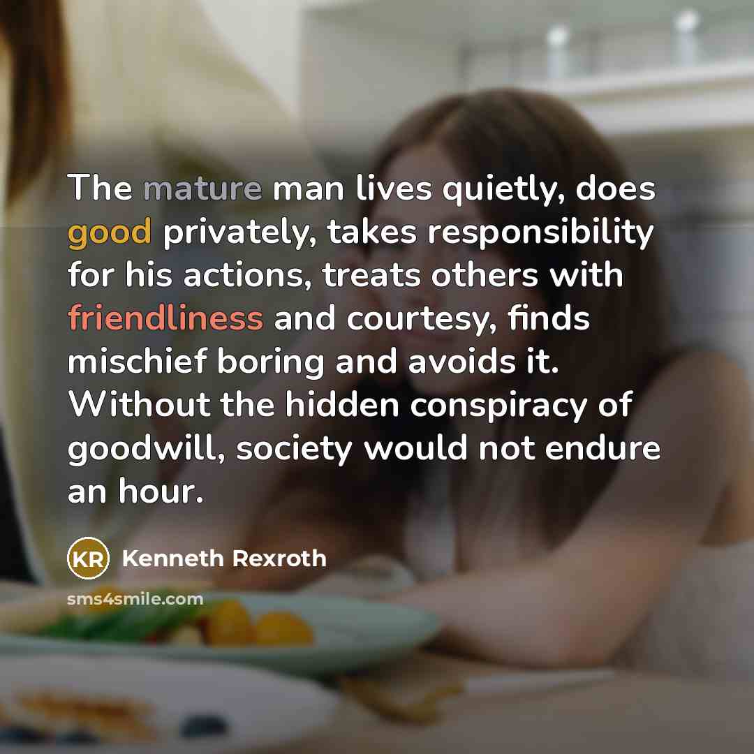 “The mature man lives quietly, does good privately, takes responsibility for his actions, treats others with friendliness and courtesy, finds mischief boring and avoids it. Without the hidden conspiracy of goodwill, society would not endure an hour.” quote by Kenneth Rexroth