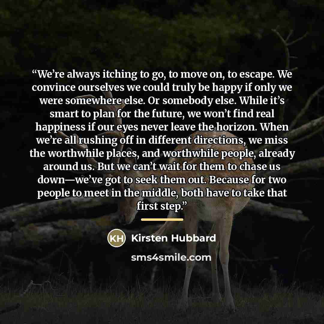 “We’re always itching to go, to move on, to escape. We convince ourselves we could truly be happy if only we were somewhere else. Or somebody else. While it’s smart to plan for the future, we won’t find real happiness if our eyes never leave the horizon. When we’re all rushing off in different…” quote by Kirsten Hubbard