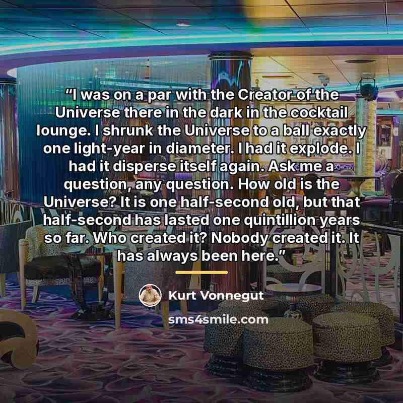 “I was on a par with the Creator of the Universe there in the dark in the cocktail lounge. I shrunk the Universe to a ball exactly one light-year in diameter. I had it explode. I had it disperse itself again. Ask me a question, any question. How old is the Universe? It is one half-second old, but…” quote by Kurt Vonnegut
