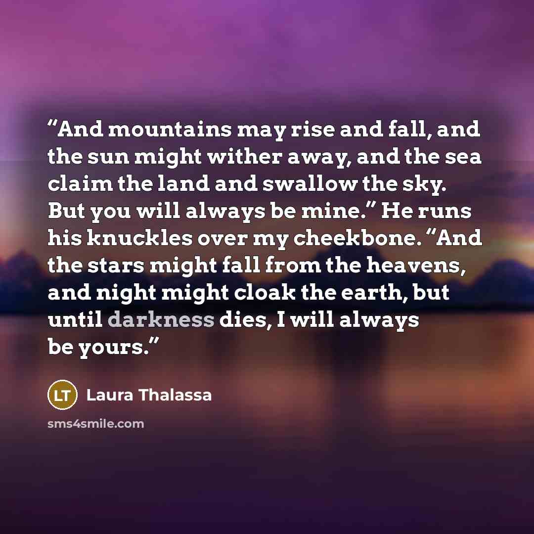 “And mountains may rise and fall, and the sun might wither away, and the sea claim the land and swallow the sky. But you will always be mine.” He runs his knuckles over my cheekbone. “And the stars might fall from the heavens, and night might cloak the earth, but until darkness dies, I will always…” quote by Laura Thalassa