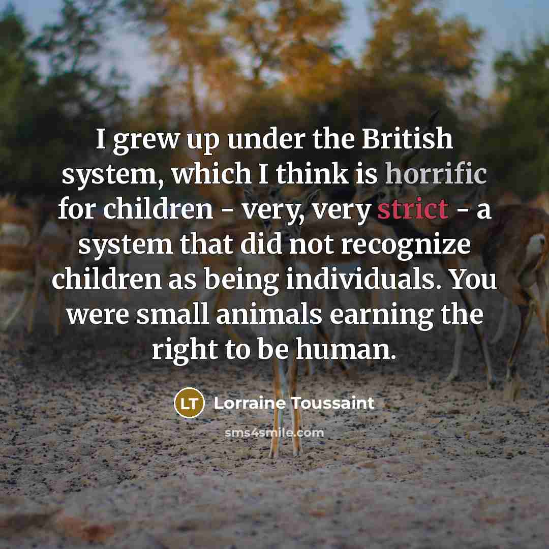 “I grew up under the British system, which I think is horrific for children - very, very strict - a system that did not recognize children as being individuals. You were small animals earning the right to be human.” quote by Lorraine Toussaint