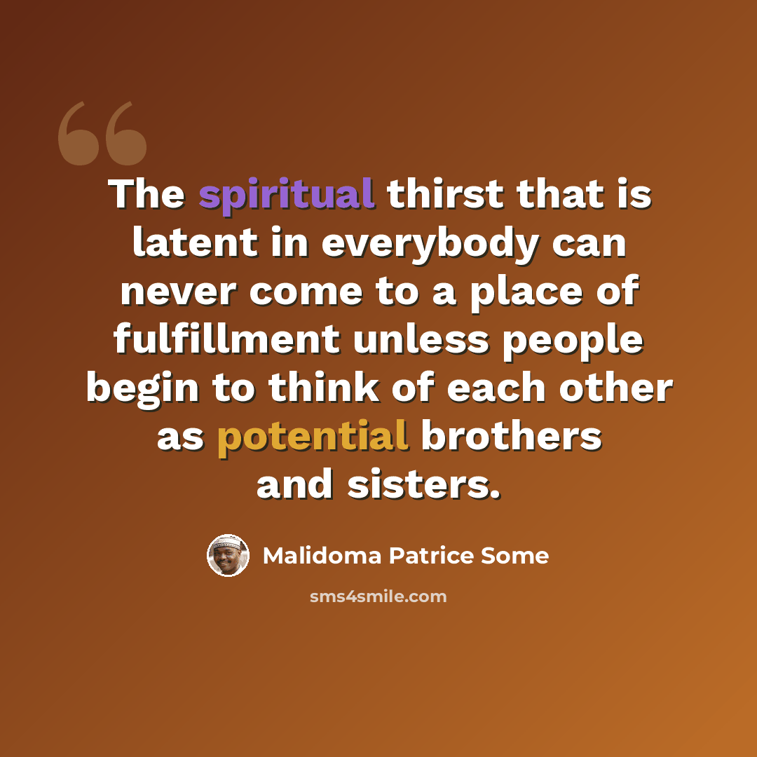 “The spiritual thirst that is latent in everybody can never come to a place of fulfillment unless people begin to think of each other as potential brothers and sisters.” quote by Malidoma Patrice Some