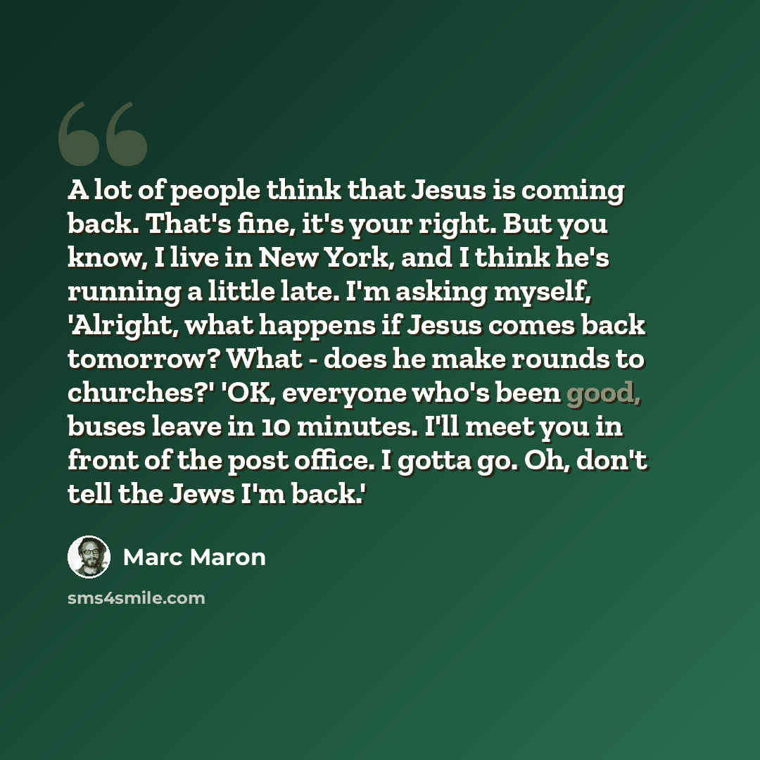 “A lot of people think that Jesus is coming back. That's fine, it's your right. But you know, I live in New York, and I think he's running a little late. I'm asking myself, 'Alright, what happens if Jesus comes back tomorrow? What - does he make rounds to churches?' 'OK, everyone who's been good…” quote by Marc Maron