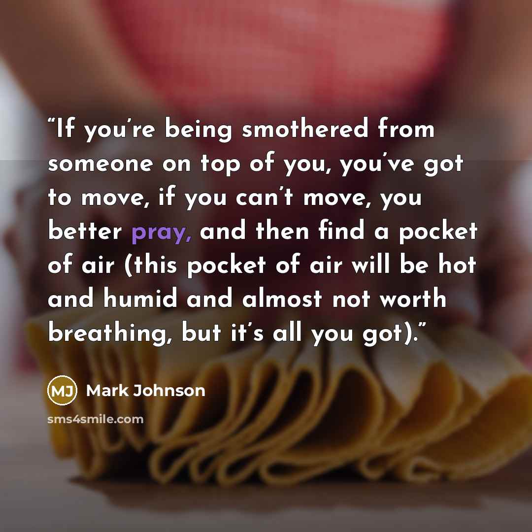“If you’re being smothered from someone on top of you, you’ve got to move, if you can’t move, you better pray, and then find a pocket of air (this pocket of air will be hot and humid and almost not worth breathing, but it’s all you got).” quote by Mark Johnson