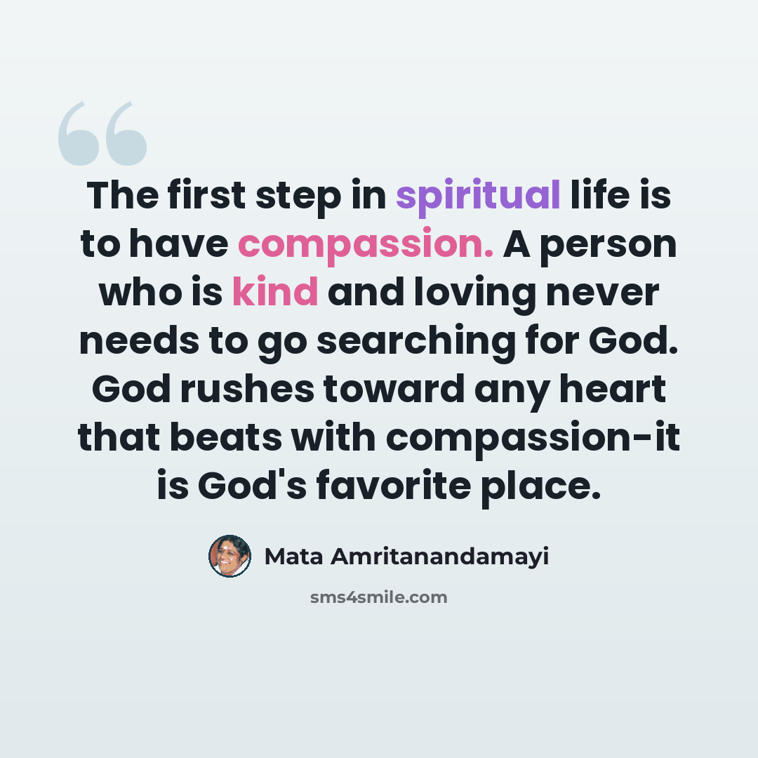 “The first step in spiritual life is to have compassion. A person who is kind and loving never needs to go searching for God. God rushes toward any heart that beats with compassion-it is God's favorite place.” quote by Mata Amritanandamayi