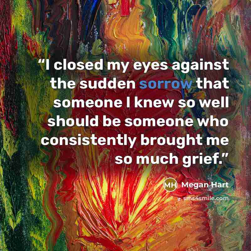 “I closed my eyes against the sudden sorrow that someone I knew so well should be someone who consistently brought me so much grief.” quote by Megan Hart