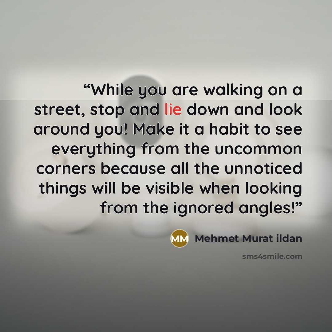“While you are walking on a street, stop and lie down and look around you! Make it a habit to see everything from the uncommon corners because all the unnoticed things will be visible when looking from the ignored angles!” quote by Mehmet Murat ildan