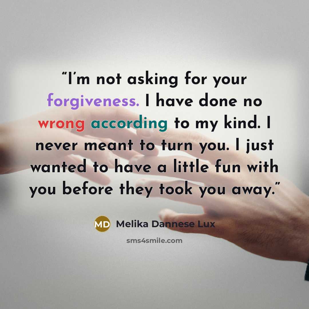 “I’m not asking for your forgiveness. I have done no wrong according to my kind. I never meant to turn you. I just wanted to have a little fun with you before they took you away.” quote by Melika Dannese Lux