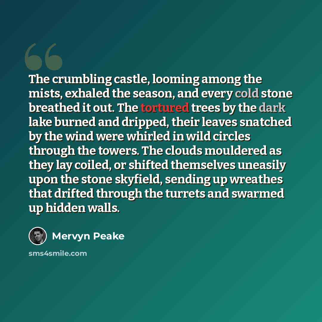 “The crumbling castle, looming among the mists, exhaled the season, and every cold stone breathed it out. The tortured trees by the dark lake burned and dripped, their leaves snatched by the wind were whirled in wild circles through the towers. The clouds mouldered as they lay coiled, or shifted…” quote by Mervyn Peake
