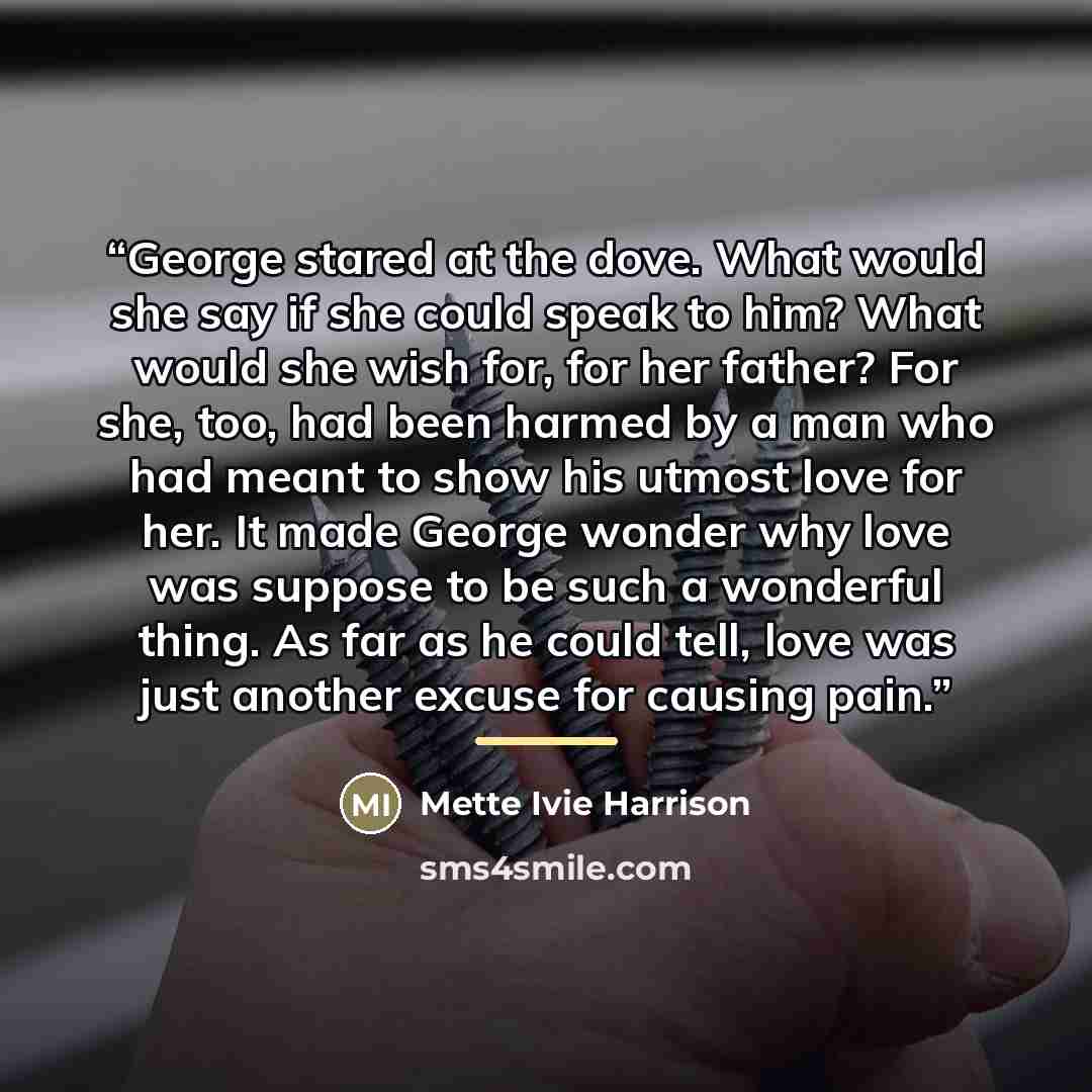 “George stared at the dove. What would she say if she could speak to him? What would she wish for, for her father? For she, too, had been harmed by a man who had meant to show his utmost love for her. It made George wonder why love was suppose to be such a wonderful thing. As far as he could tell…” quote by Mette Ivie Harrison