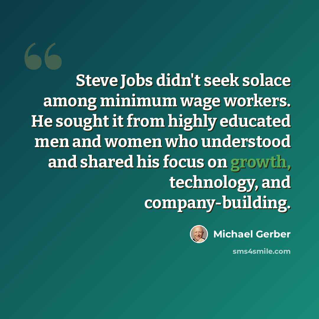 “Steve Jobs didn't seek solace among minimum wage workers. He sought it from highly educated men and women who understood and shared his focus on growth, technology, and company-building.” quote by Michael Gerber
