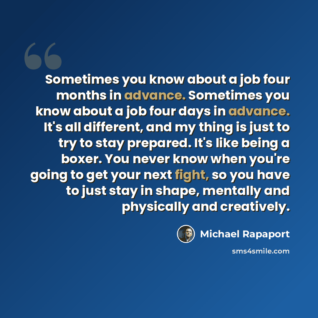 “Sometimes you know about a job four months in advance. Sometimes you know about a job four days in advance. It's all different, and my thing is just to try to stay prepared. It's like being a boxer. You never know when you're going to get your next fight, so you have to just stay in shape…” quote by Michael Rapaport