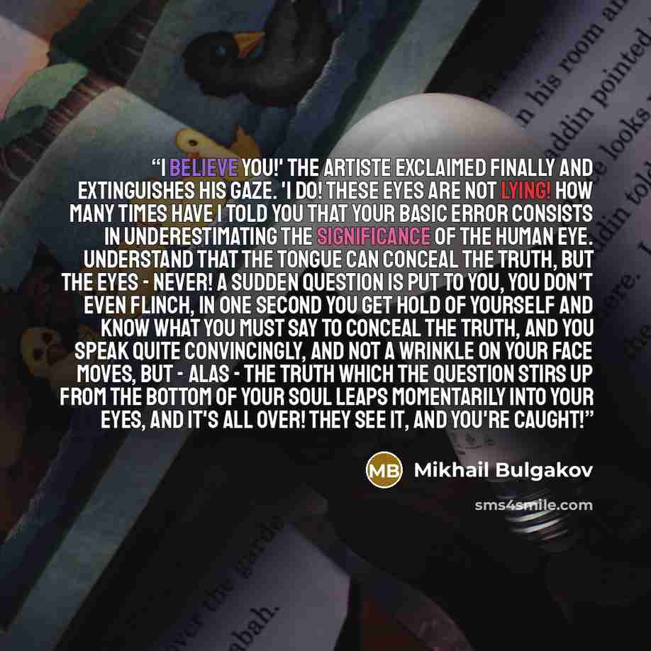“I believe you!' the artiste exclaimed finally and extinguishes his gaze. 'I do! These eyes are not lying! How many times have I told you that your basic error consists in underestimating the significance of the human eye. Understand that the tongue can conceal the truth, but the eyes - never! A…” quote by Mikhail Bulgakov