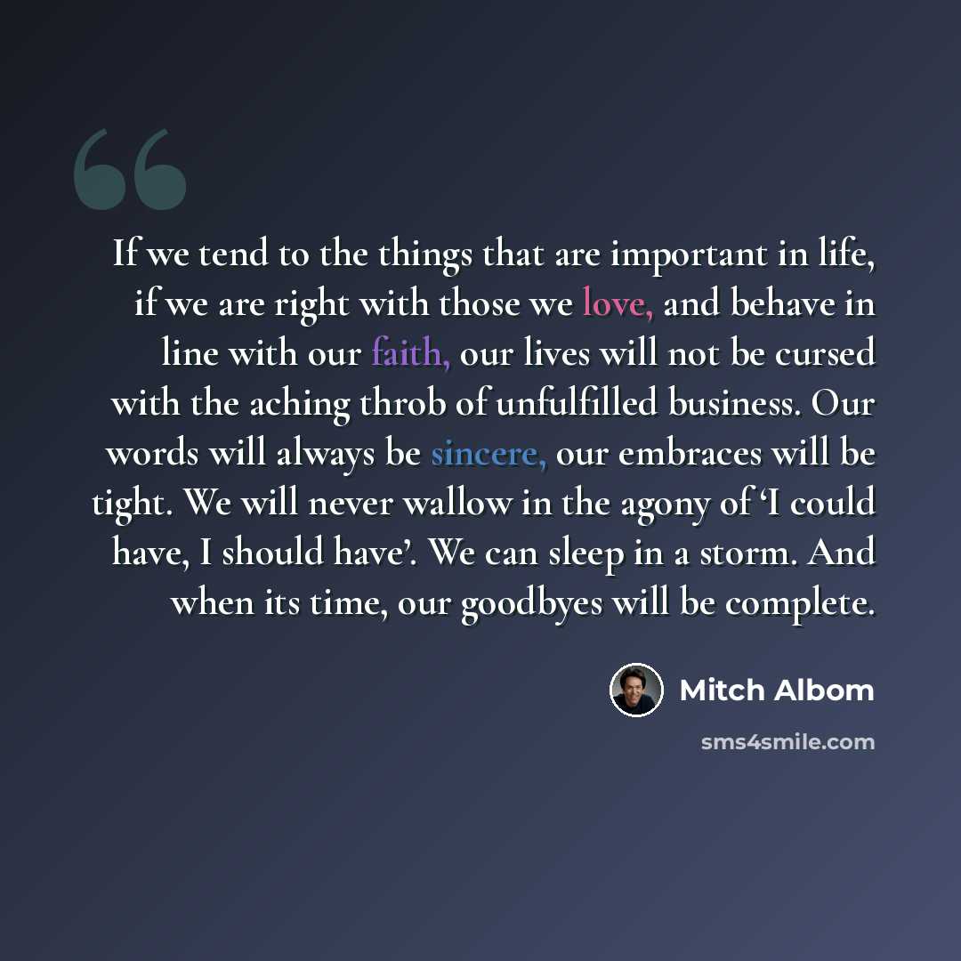 “If we tend to the things that are important in life, if we are right with those we love, and behave in line with our faith, our lives will not be cursed with the aching throb of unfulfilled business. Our words will always be sincere, our embraces will be tight. We will never wallow in the agony of…” quote by Mitch Albom