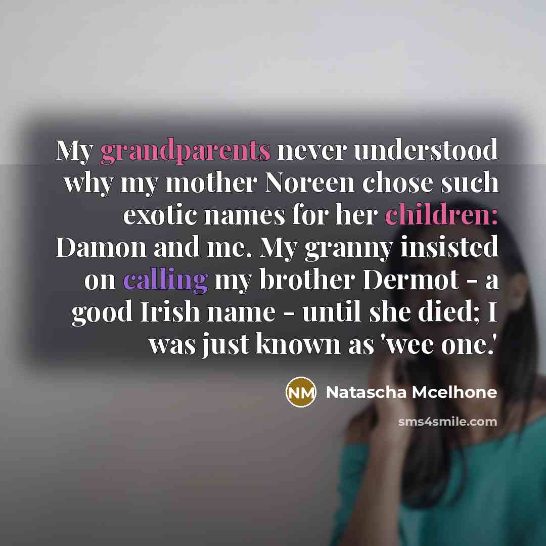 “My grandparents never understood why my mother Noreen chose such exotic names for her children: Damon and me. My granny insisted on calling my brother Dermot - a good Irish name - until she died; I was just known as 'wee one.'” quote by Natascha McElhone
