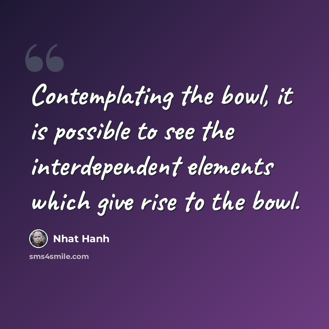 “Contemplating the bowl, it is possible to see the interdependent elements which give rise to the bowl.” quote by Nhat Hanh