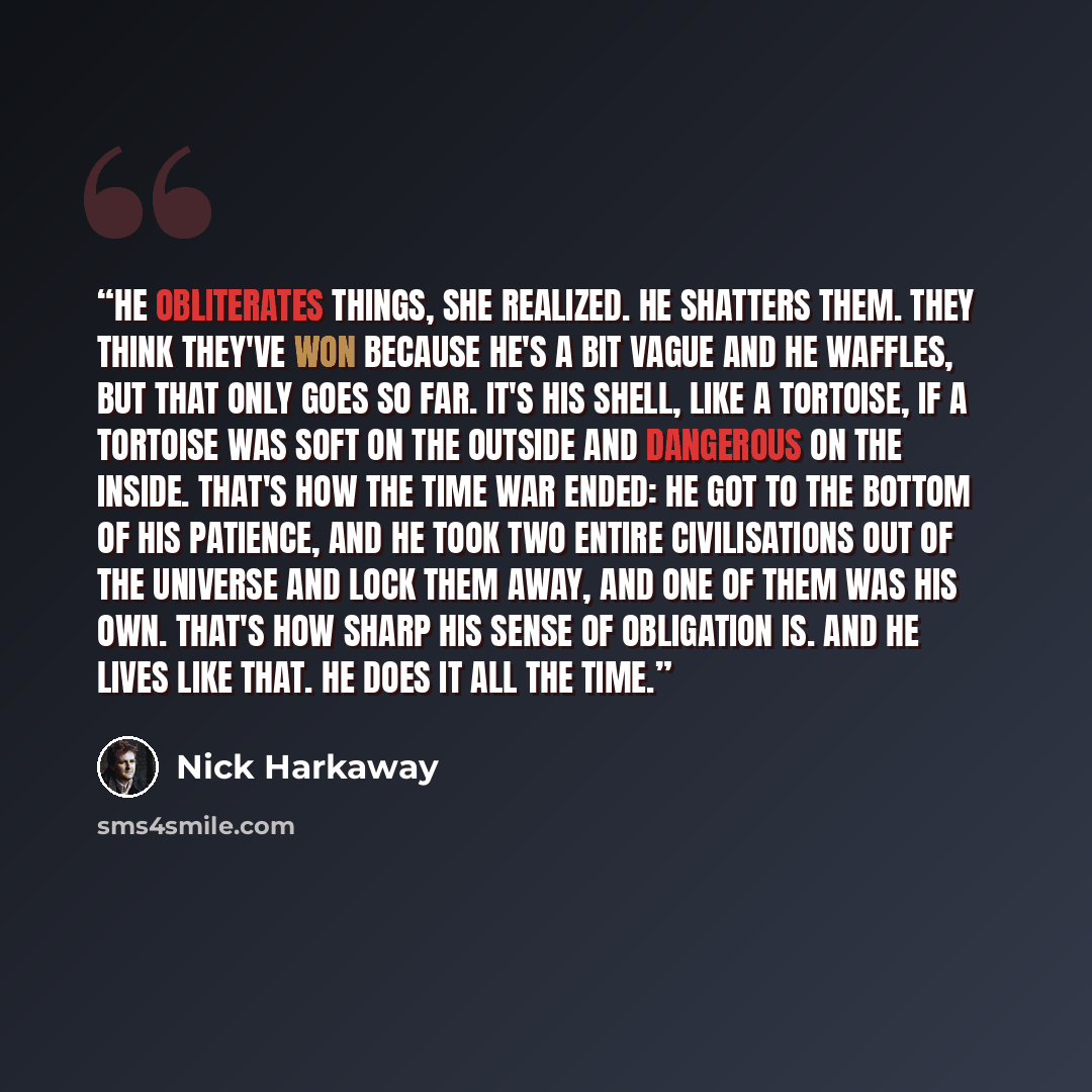 “He obliterates things, she realized. He shatters them. They think they've won because he's a bit vague and he waffles, but that only goes so far. It's his shell, like a tortoise, if a tortoise was soft on the outside and dangerous on the inside. That's how the Time War ended: he got to the bottom…” quote by Nick Harkaway