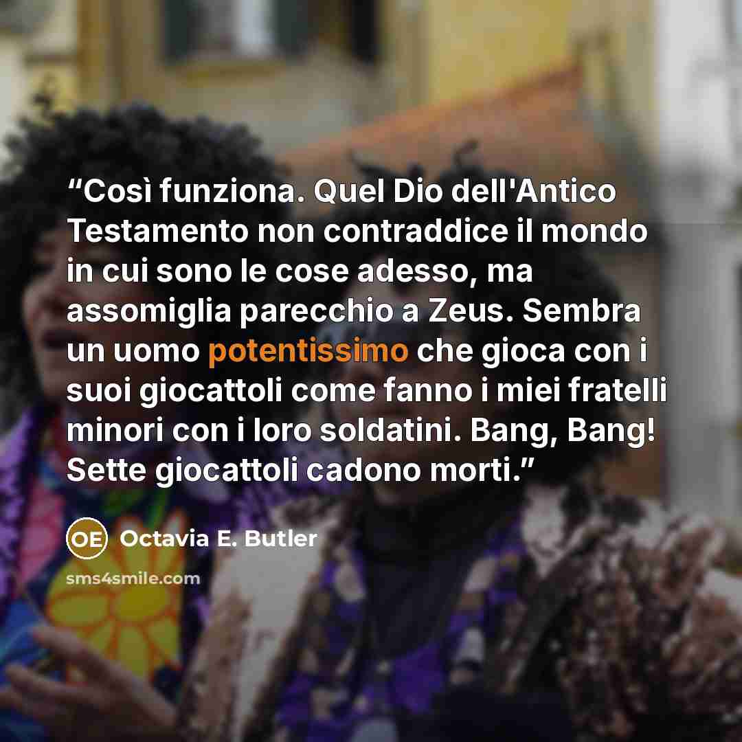 “Così funziona. Quel Dio dell'Antico Testamento non contraddice il mondo in cui sono le cose adesso, ma assomiglia parecchio a Zeus. Sembra un uomo potentissimo che gioca con i suoi giocattoli come fanno i miei fratelli minori con i loro soldatini. Bang, Bang! Sette giocattoli cadono morti.” quote by Octavia E. Butler