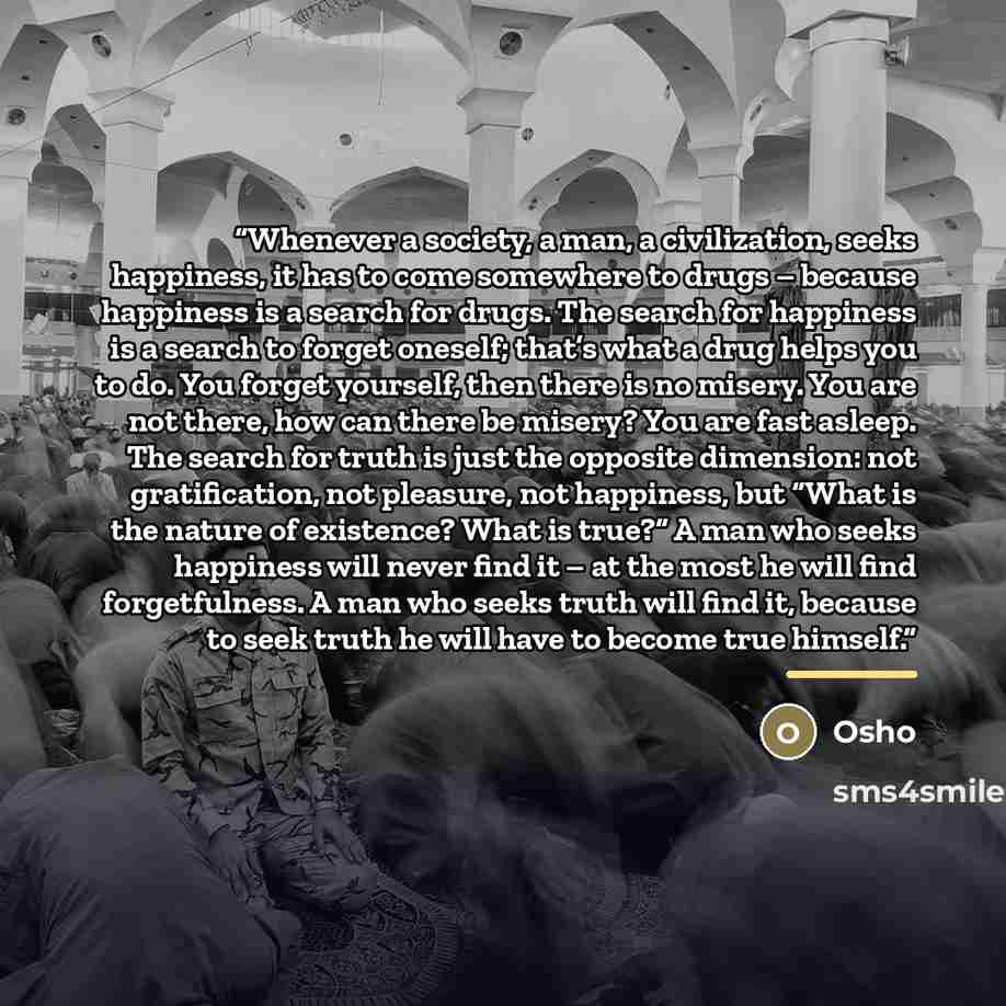 “Whenever a society, a man, a civilization, seeks happiness, it has to come somewhere to drugs – because happiness is a search for drugs. The search for happiness is a search to forget oneself; that’s what a drug helps you to do. You forget yourself, then there is no misery. You are not there, how…” quote by Osho