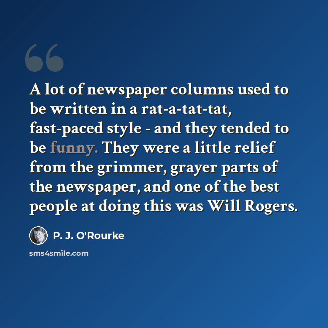 “A lot of newspaper columns used to be written in a rat-a-tat-tat, fast-paced style - and they tended to be funny. They were a little relief from the grimmer, grayer parts of the newspaper, and one of the best people at doing this was Will Rogers.” quote by P. J. O'Rourke