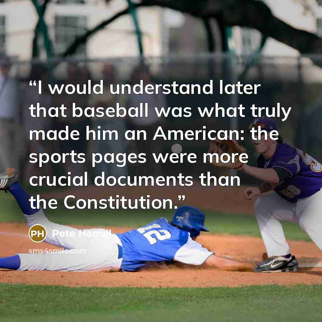 “I would understand later that baseball was what truly made him an American: the sports pages were more crucial documents than the Constitution.” quote by Pete Hamill
