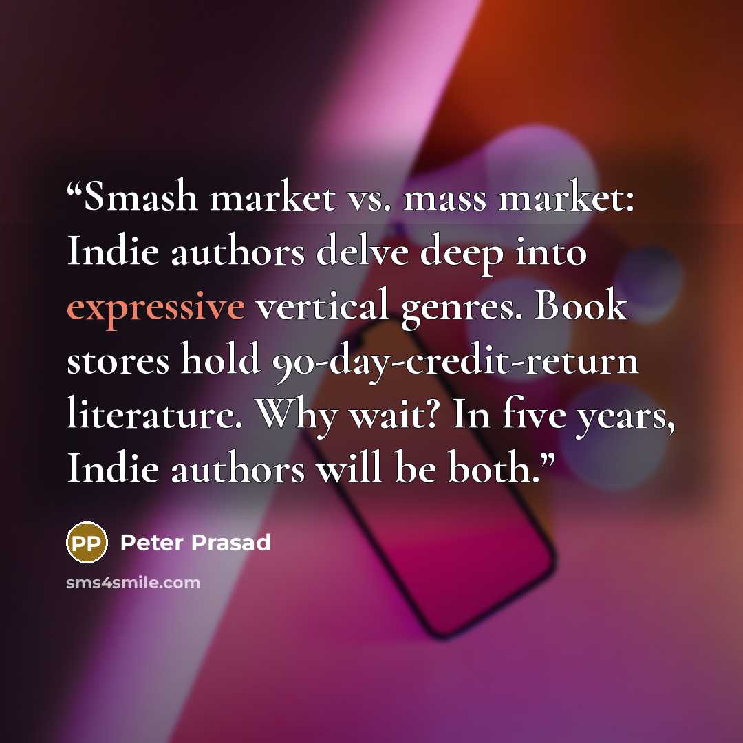 “Smash market vs. mass market: Indie authors delve deep into expressive vertical genres. Book stores hold 90-day-credit-return literature. Why wait? In five years, Indie authors will be both.” quote by Peter Prasad