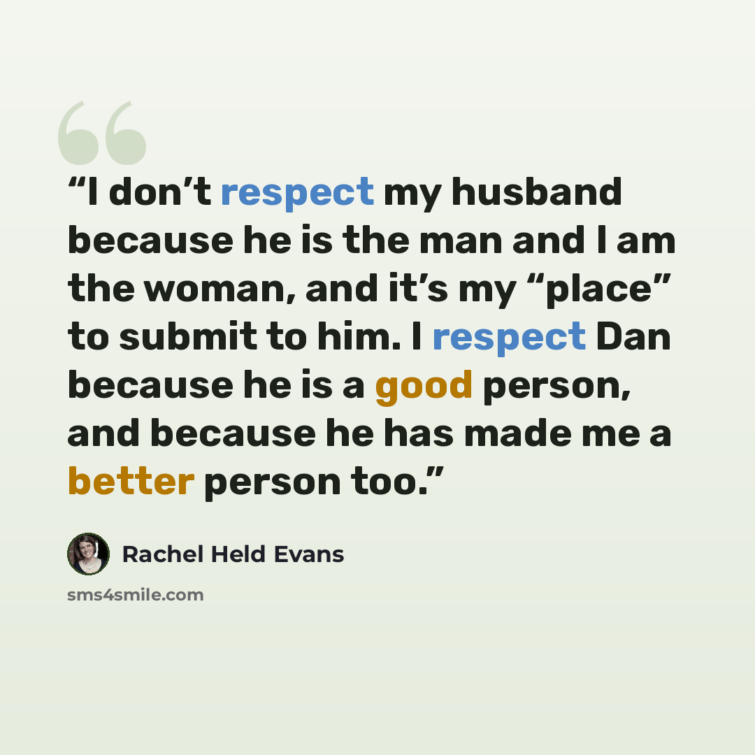 “I don’t respect my husband because he is the man and I am the woman, and it’s my “place” to submit to him. I respect Dan because he is a good person, and because he has made me a better person too.” quote by Rachel Held Evans