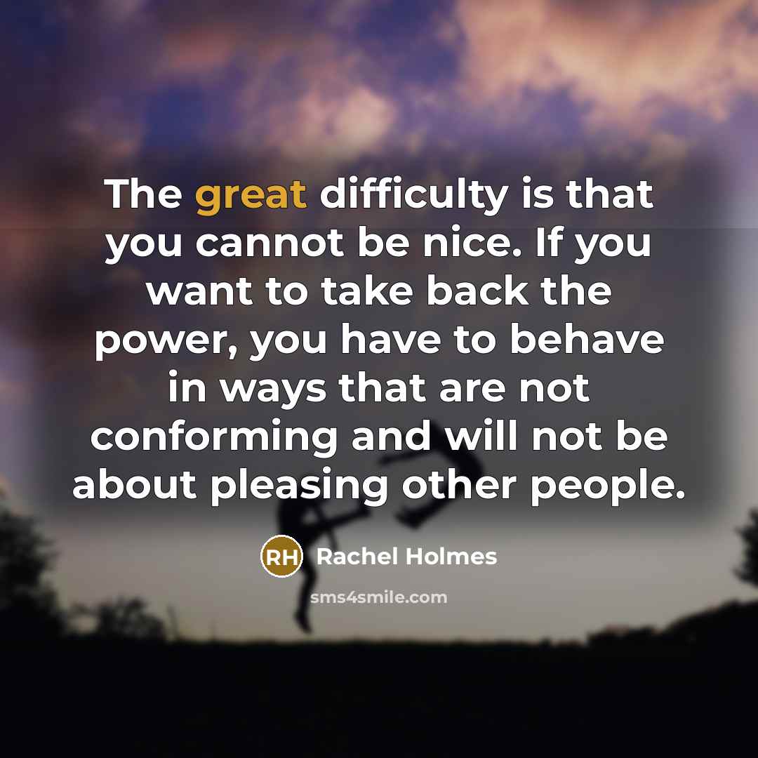 “The great difficulty is that you cannot be nice. If you want to take back the power, you have to behave in ways that are not conforming and will not be about pleasing other people.” quote by Rachel Holmes