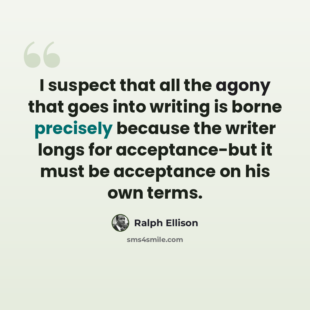 “I suspect that all the agony that goes into writing is borne precisely because the writer longs for acceptance-but it must be acceptance on his own terms.” quote by Ralph Ellison