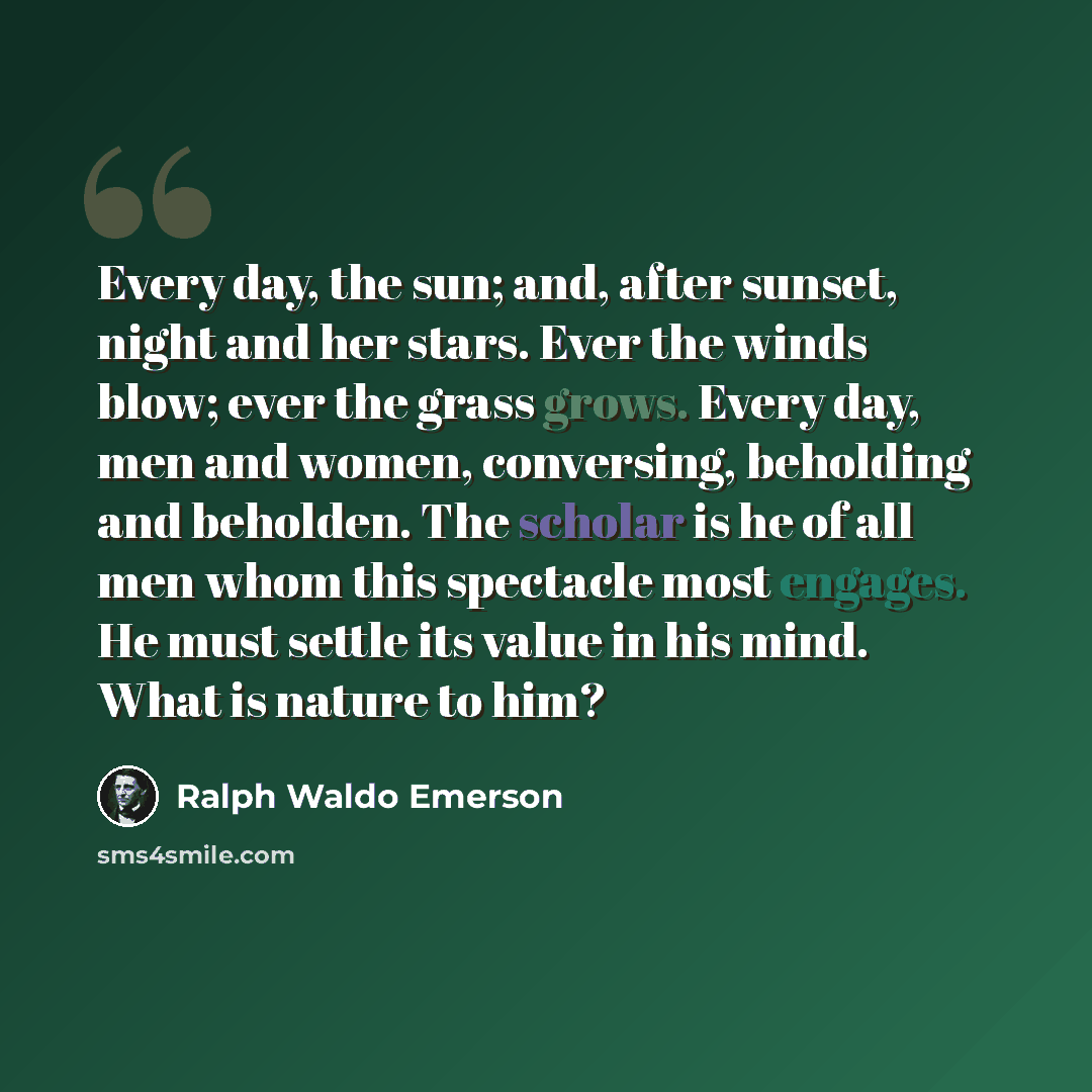 “Every day, the sun; and, after sunset, night and her stars. Ever the winds blow; ever the grass grows. Every day, men and women, conversing, beholding and beholden. The scholar is he of all men whom this spectacle most engages. He must settle its value in his mind. What is nature to him?” quote by Ralph Waldo Emerson