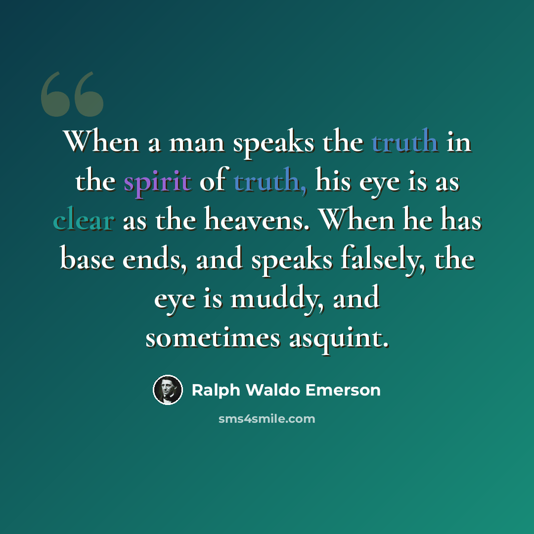 “When a man speaks the truth in the spirit of truth, his eye is as clear as the heavens. When he has base ends, and speaks falsely, the eye is muddy, and sometimes asquint.” quote by Ralph Waldo Emerson
