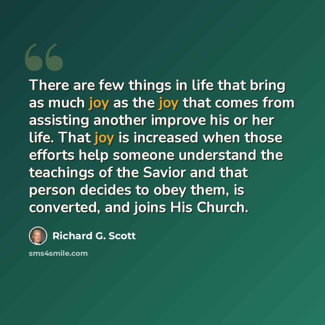 “There are few things in life that bring as much joy as the joy that comes from assisting another improve his or her life. That joy is increased when those efforts help someone understand the teachings of the Savior and that person decides to obey them, is converted, and joins His Church.” quote by Richard G. Scott