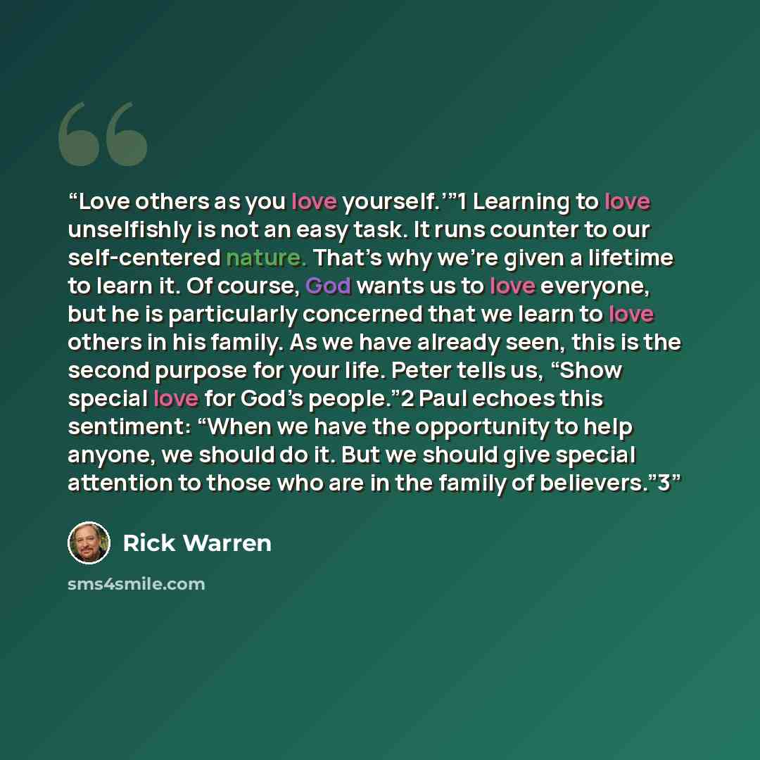 “Love others as you love yourself.’”1 Learning to love unselfishly is not an easy task. It runs counter to our self-centered nature. That’s why we’re given a lifetime to learn it. Of course, God wants us to love everyone, but he is particularly concerned that we learn to love others in his family…” quote by Rick Warren