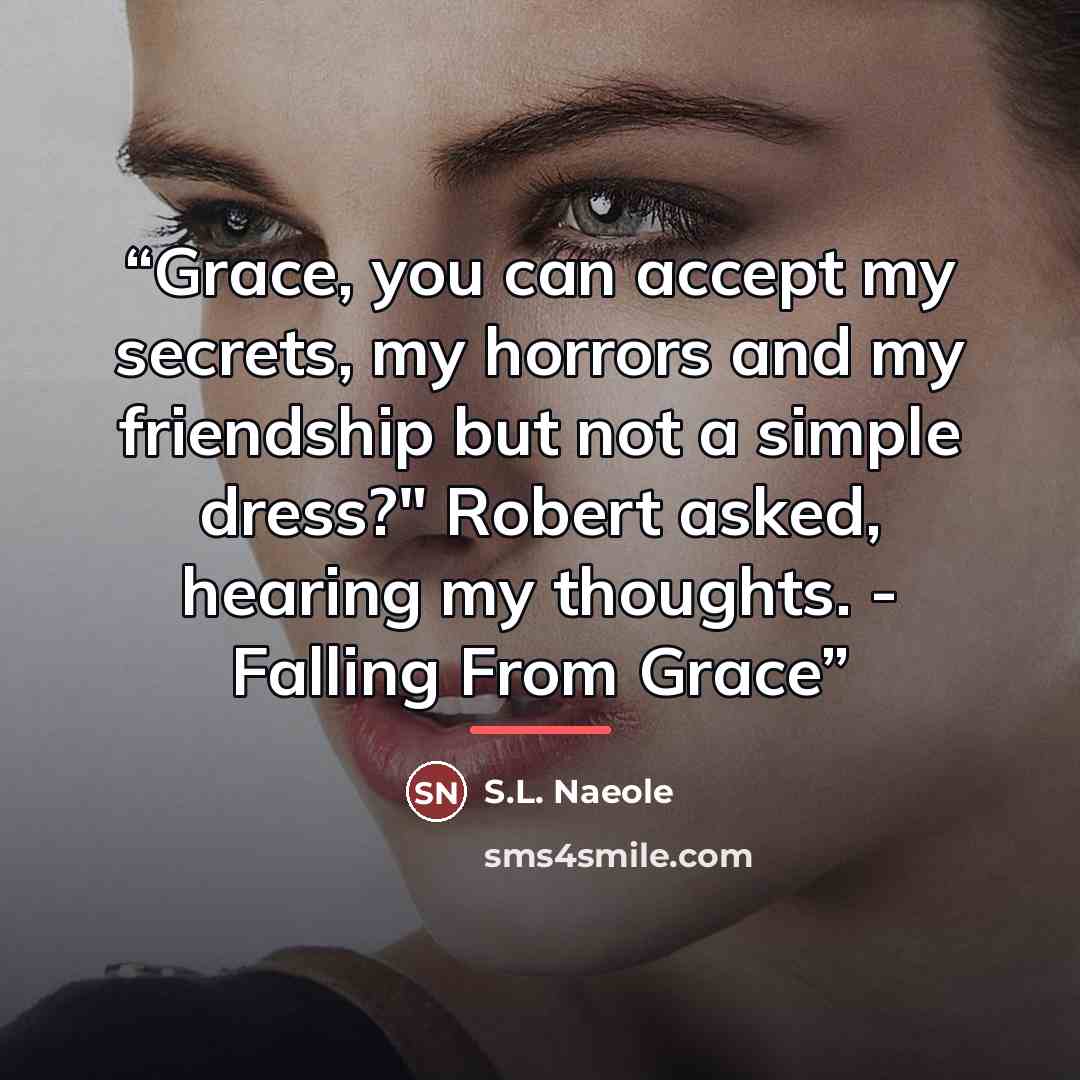 “Grace, you can accept my secrets, my horrors and my friendship but not a simple dress?" Robert asked, hearing my thoughts. - Falling From Grace” quote by S.L. Naeole