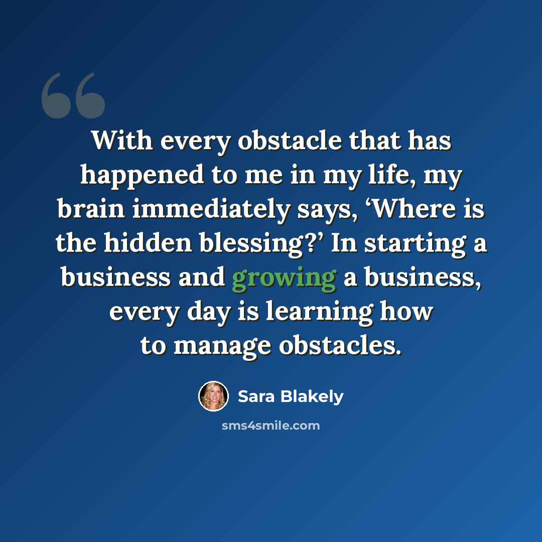 “With every obstacle that has happened to me in my life, my brain immediately says, ‘Where is the hidden blessing?’ In starting a business and growing a business, every day is learning how to manage obstacles.” quote by Sara Blakely