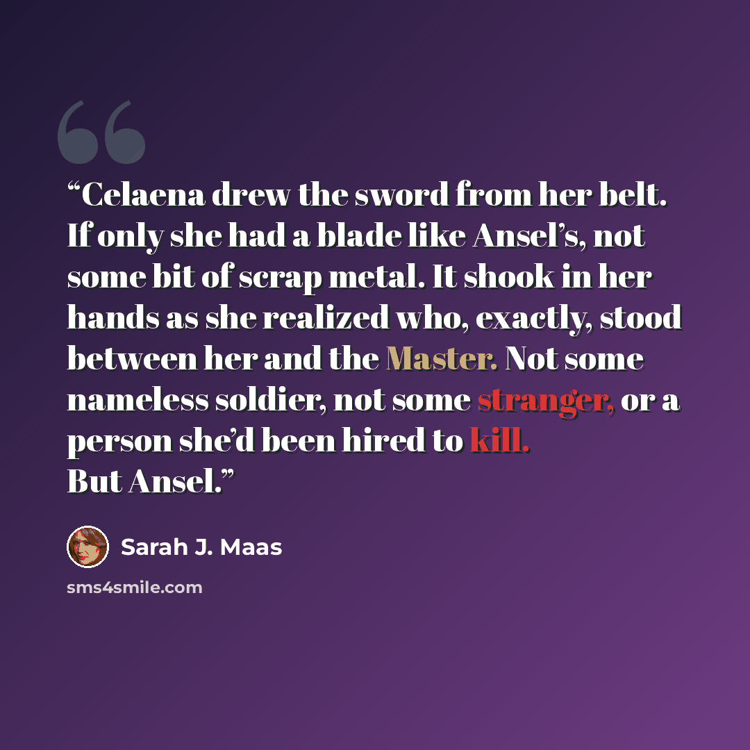 “Celaena drew the sword from her belt. If only she had a blade like Ansel’s, not some bit of scrap metal. It shook in her hands as she realized who, exactly, stood between her and the Master. Not some nameless soldier, not some stranger, or a person she’d been hired to kill. But Ansel.” quote by Sarah J. Maas