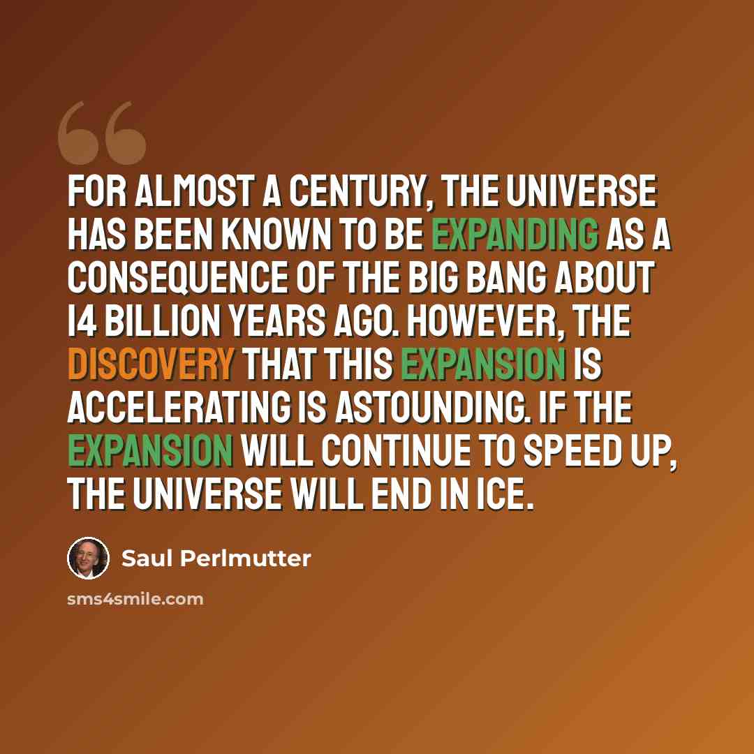 “For almost a century, the Universe has been known to be expanding as a consequence of the Big Bang about 14 billion years ago. However, the discovery that this expansion is accelerating is astounding. If the expansion will continue to speed up, the Universe will end in ice.” quote by Saul Perlmutter