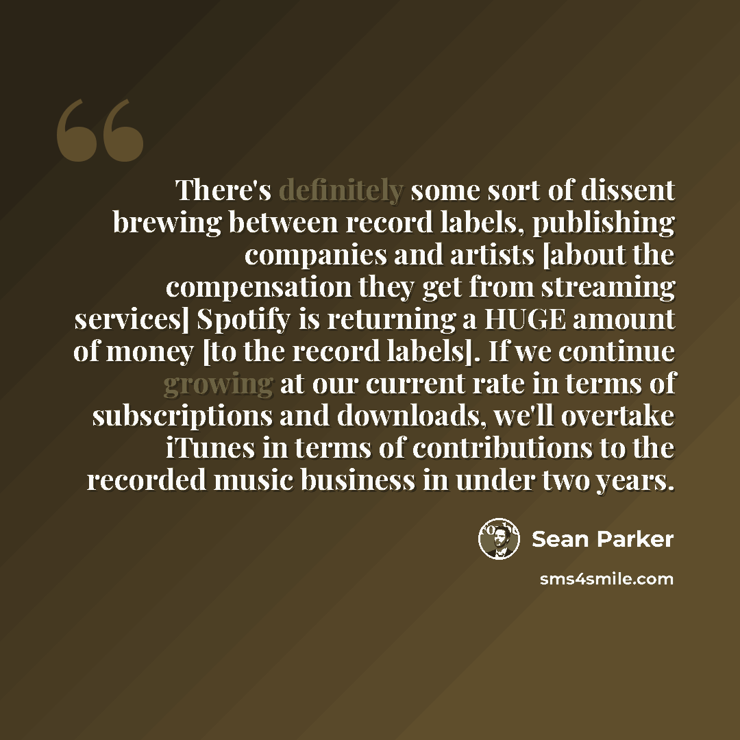 “There's definitely some sort of dissent brewing between record labels, publishing companies and artists [about the compensation they get from streaming services] Spotify is returning a HUGE amount of money [to the record labels]. If we continue growing at our current rate in terms of subscriptions…” quote by Sean Parker