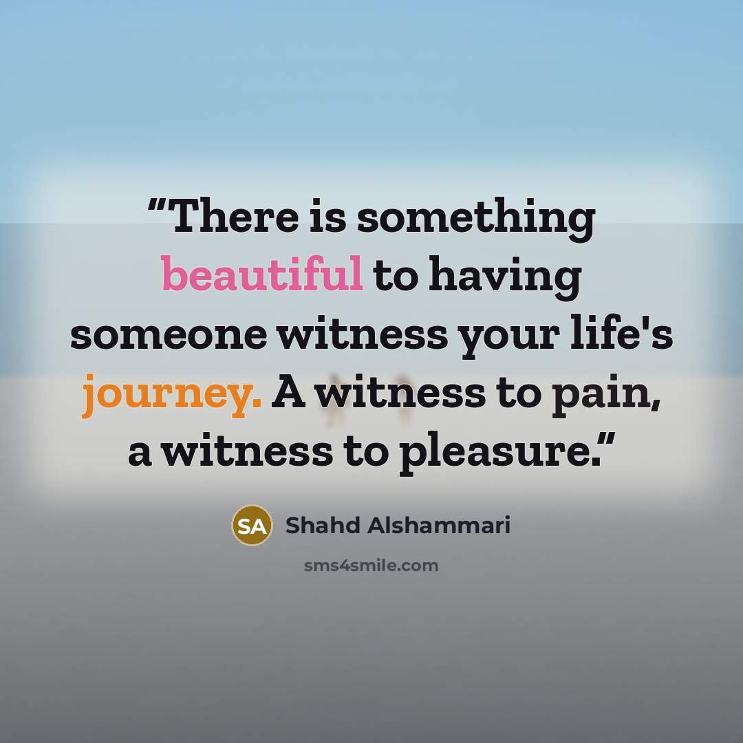 “There is something beautiful to having someone witness your life's journey. A witness to pain, a witness to pleasure.” quote by Shahd Alshammari