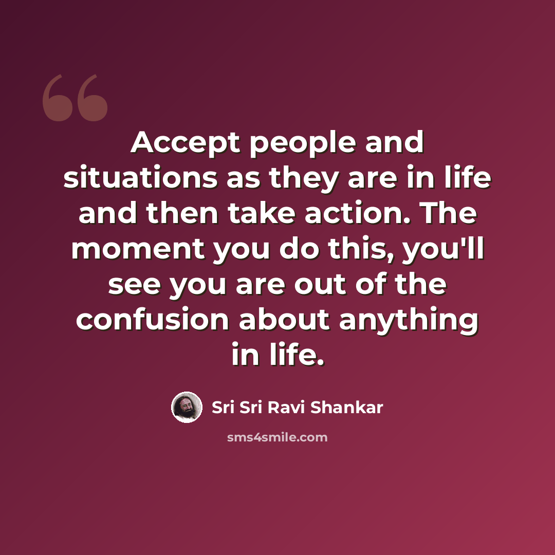 “Accept people and situations as they are in life and then take action. The moment you do this, you'll see you are out of the confusion about anything in life.” quote by Sri Sri Ravi Shankar