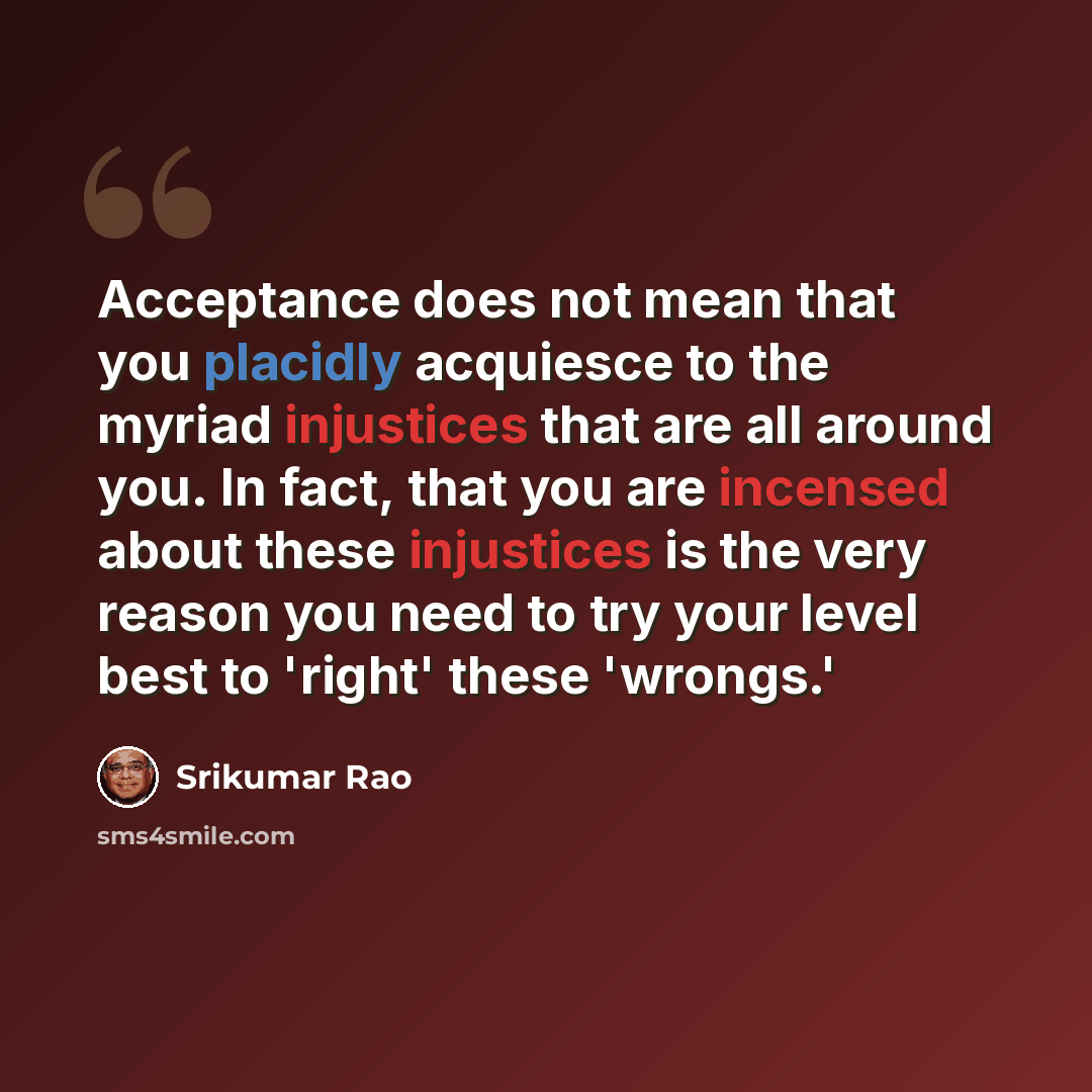 “Acceptance does not mean that you placidly acquiesce to the myriad injustices that are all around you. In fact, that you are incensed about these injustices is the very reason you need to try your level best to 'right' these 'wrongs.'” quote by Srikumar Rao