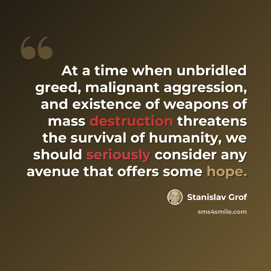 “At a time when unbridled greed, malignant aggression, and existence of weapons of mass destruction threatens the survival of humanity, we should seriously consider any avenue that offers some hope.” quote by Stanislav Grof