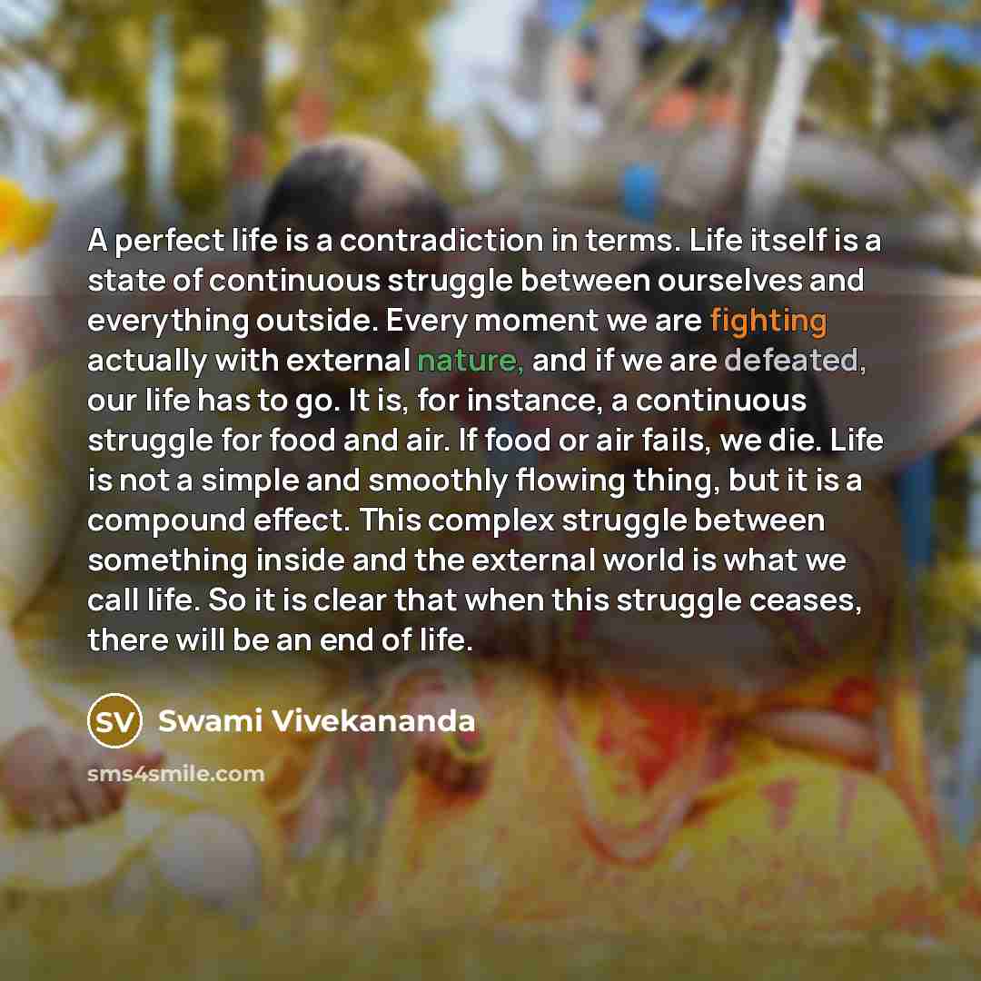“A perfect life is a contradiction in terms. Life itself is a state of continuous struggle between ourselves and everything outside. Every moment we are fighting actually with external nature, and if we are defeated, our life has to go. It is, for instance, a continuous struggle for food and air…” quote by Swami Vivekananda