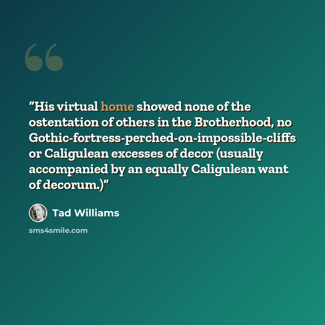 “His virtual home showed none of the ostentation of others in the Brotherhood, no Gothic-fortress-perched-on-impossible-cliffs or Caligulean excesses of decor (usually accompanied by an equally Caligulean want of decorum.)” quote by Tad Williams