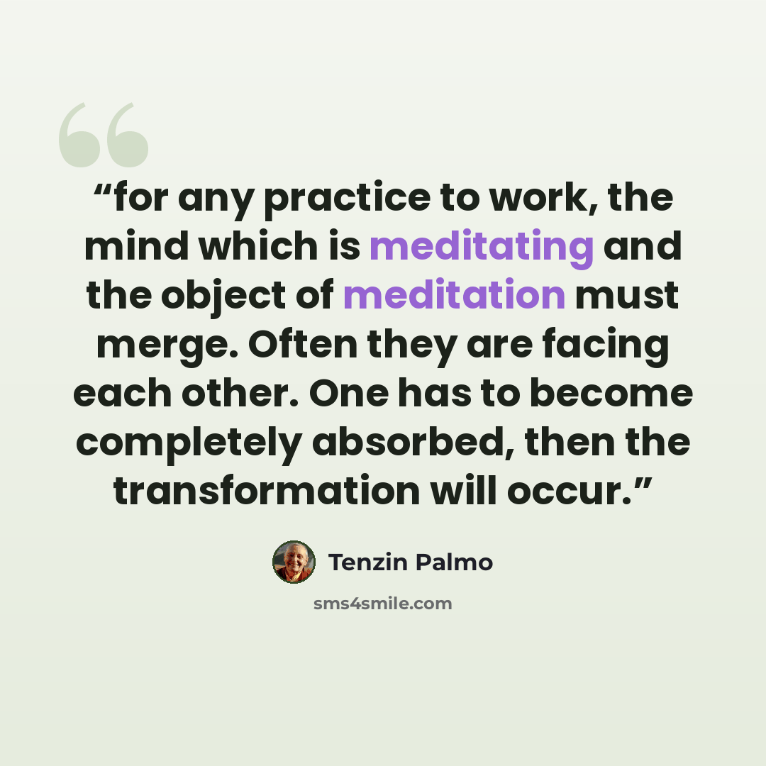 “for any practice to work, the mind which is meditating and the object of meditation must merge. Often they are facing each other. One has to become completely absorbed, then the transformation will occur.” quote by Tenzin Palmo