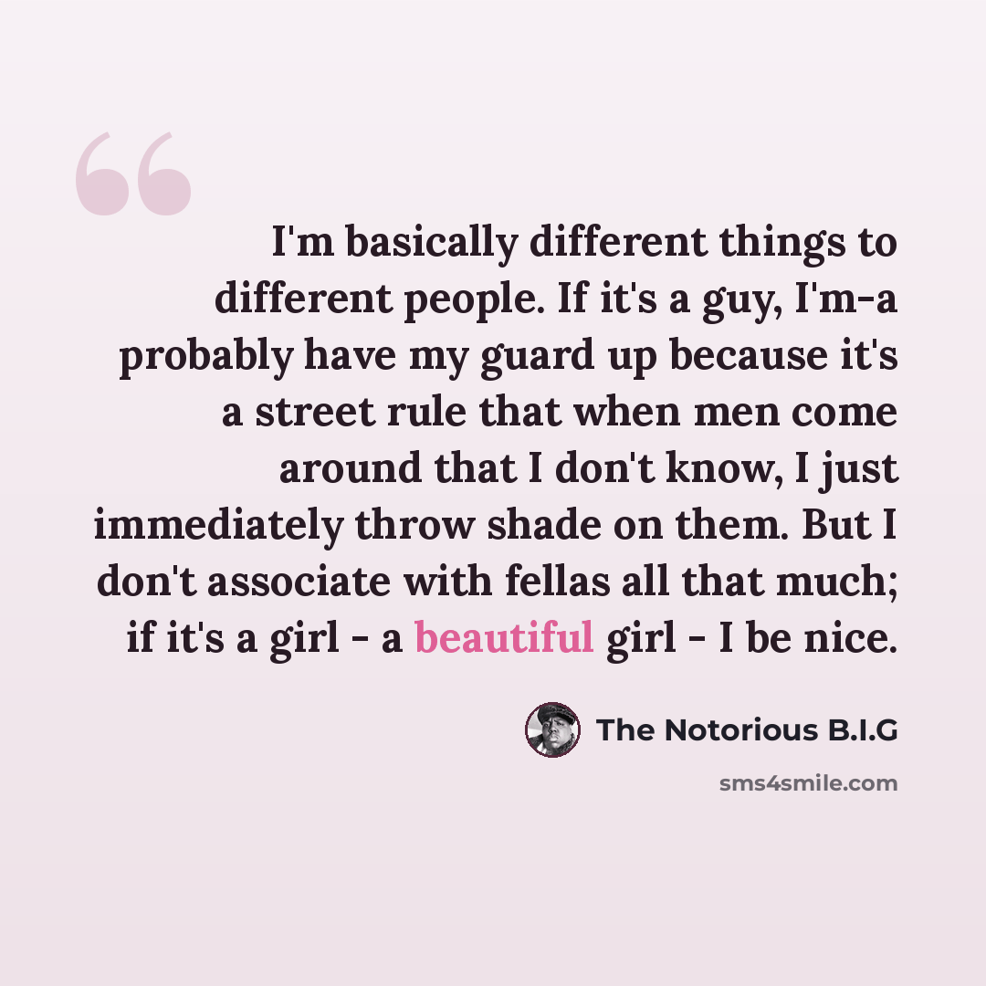 “I'm basically different things to different people. If it's a guy, I'm-a probably have my guard up because it's a street rule that when men come around that I don't know, I just immediately throw shade on them. But I don't associate with fellas all that much; if it's a girl - a beautiful girl - I…” quote by The Notorious B.I.G