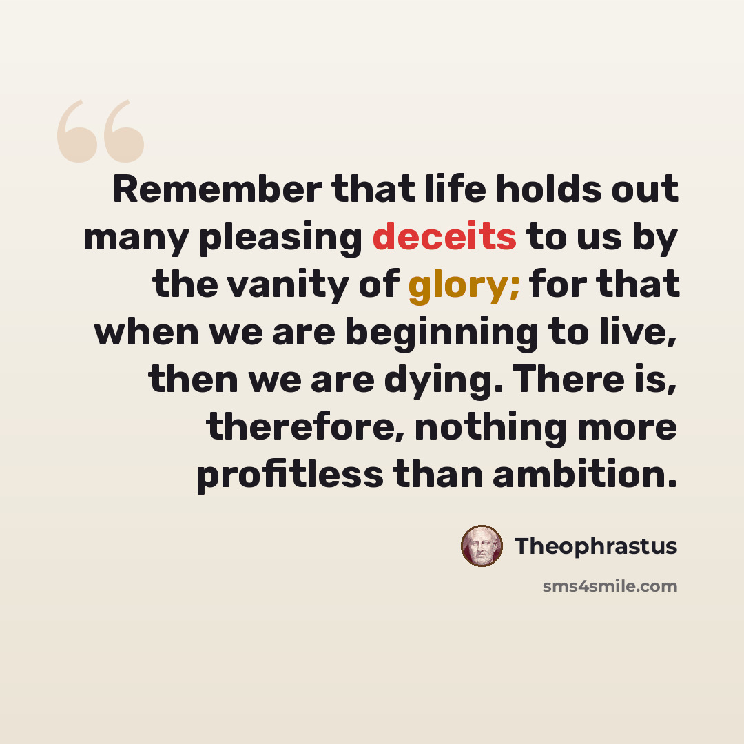 “Remember that life holds out many pleasing deceits to us by the vanity of glory; for that when we are beginning to live, then we are dying. There is, therefore, nothing more profitless than ambition.” quote by Theophrastus